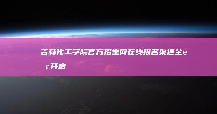 吉林化工学院官方招生网：在线报名渠道全面开启